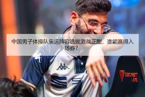 中国男子体操队奥运阵容选拔激战正酣，谁能赢得入场券？
