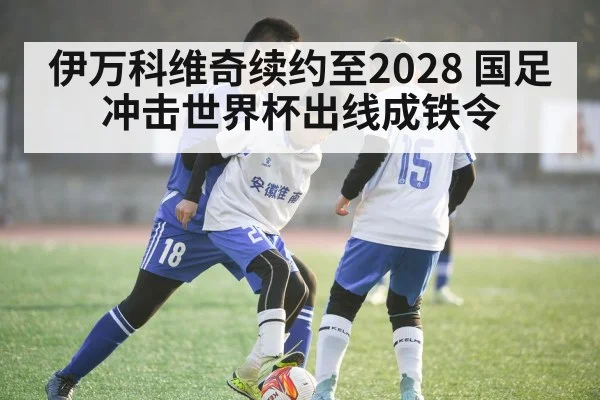 伊万科维奇续约至2028 国足冲击世界杯出线成铁令
