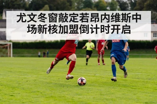 尤文冬窗敲定若昂内维斯中场新核加盟倒计时开启