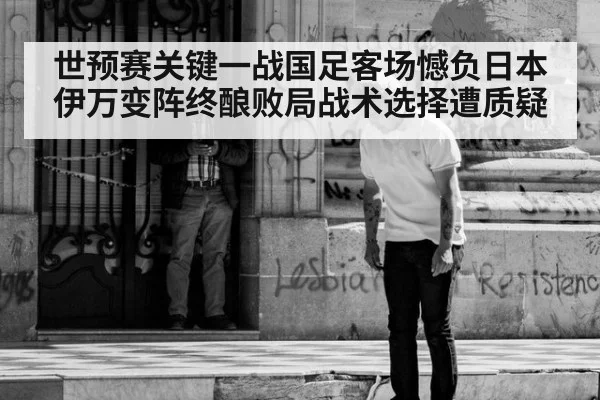 世预赛关键一战国足客场憾负日本伊万变阵终酿败局战术选择遭质疑